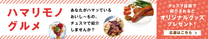 ハマリモノグルメ　あなたがハマッているおいし〜もの、チュスマで紹介しませんか？　チュスマ誌面で紹介されるとオリジナルグッズプレゼント 応募はこちら