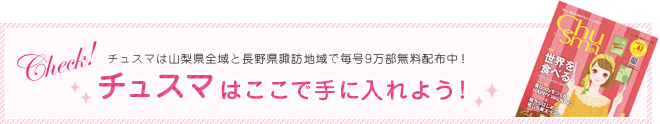 チュスマはここで手に入れよう！／チュスマは山梨県全域と長野県諏訪地域で毎号9万部無料配布中！